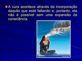 A cura acontece através da incorporação daquilo que está faltando e, portanto, ela não é possível sem uma expansão da consciência.  