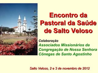 Encontro da
      Pastoral da Saúde
       de Salto Veloso
     Colaboração
     Associados Missionários da
     Congregação de Nossa Senhora
     Cônegas de Santo Agostinho


Salto Veloso, 2 e 3 de novembro de 2012
 