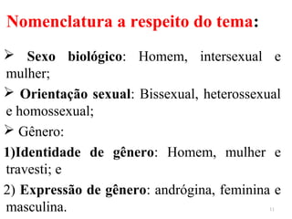 Nomenclatura a respeito do tema:
 Sexo biológico: Homem, intersexual e
mulher;
 Orientação sexual: Bissexual, heterossexual
e homossexual;
 Gênero:
1)Identidade de gênero: Homem, mulher e
travesti; e
2) Expressão de gênero: andrógina, feminina e
masculina. 11
 