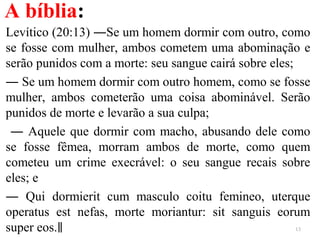 A bíblia:
Levítico (20:13) ―Se um homem dormir com outro, como
se fosse com mulher, ambos cometem uma abominação e
serão punidos com a morte: seu sangue cairá sobre eles;
― Se um homem dormir com outro homem, como se fosse
mulher, ambos cometerão uma coisa abominável. Serão
punidos de morte e levarão a sua culpa;
― Aquele que dormir com macho, abusando dele como
se fosse fêmea, morram ambos de morte, como quem
cometeu um crime execrável: o seu sangue recais sobre
eles; e
― Qui dormierit cum masculo coitu femineo, uterque
operatus est nefas, morte moriantur: sit sanguis eorum
super eos.‖ 13
 