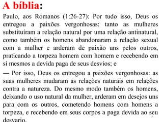 A bíblia:
Paulo, aos Romanos (1:26-27): Por tudo isso, Deus os
entregou a paixões vergonhosas: tanto as mulheres
substituíram a relação natural por uma relação antinatural,
como também os homens abandonaram a relação sexual
com a mulher e arderam de paixão uns pelos outros,
praticando a torpeza homem com homem e recebendo em
si mesmos a devida paga de seus desvios; e
― Por isso, Deus os entregou a paixões vergonhosas: as
suas mulheres mudaram as relações naturais em relações
contra a natureza. Do mesmo modo também os homens,
deixando o uso natural da mulher, arderam em desejos uns
para com os outros, cometendo homens com homens a
torpeza, e recebendo em seus corpos a paga devida ao seu14
 