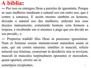 A bíblia:
― Por isso os entregou Deus a paixões de ignomínia. Porque
as suas mulheres mudaram o natural uso em outro uso, que é
contra a natureza. E assim mesmo também os homens,
deixado o natural uso das mulheres, arderam nos seus
desejos mutuamente, cometendo homens com homens a
torpeza, e recebendo em si mesmos a paga que era devida ao
seu pecado.; e
― Propterea tradidit illos Deus in passiones ignominiae.
Nam et feminae eorum immutaverunt naturalem usum in
eum, qui est contra naturam; similiter et masculi, relicto
naturali usu feminae, exarserunt in desideriis suis in invicem,
masculi in masculos turpitudinem operantes et mercedem,
quam oportuit, erroris sui in
semetipsis recipientes. 15
 