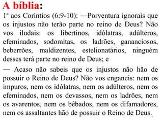 A bíblia:
1ª aos Coríntios (6:9-10): ―Porventura ignorais que
os injustos não terão parte no reino de Deus? Não
vos iludais: os libertinos, idólatras, adúlteros,
efeminados, sodomitas, os ladrões, gananciosos,
beberrões, maldizentes, estelionatários, ninguém
desses terá parte no reino de Deus; e
― Acaso não sabeis que os injustos não hão de
possuir o Reino de Deus? Não vos enganeis: nem os
impuros, nem os idólatras, nem os adúlteros, nem os
efeminados, nem os devassos, nem os ladrões, nem
os avarentos, nem os bêbados, nem os difamadores,
nem os assaltantes hão de possuir o Reino de Deus.16
 