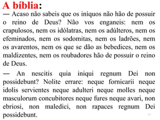 A bíblia:
― Acaso não sabeis que os iníquos não hão de possuir
o reino de Deus? Não vos enganeis: nem os
crapulosos, nem os idólatras, nem os adúlteros, nem os
efeminados, nem os sodomitas, nem os ladrões, nem
os avarentos, nem os que se dão as bebedices, nem os
maldizentes, nem os roubadores hão de possuir o reino
de Deus.
― An nescitis quia iniqui regnum Dei non
possidebunt? Nolite errare: neque fornicarii neque
idolis servientes neque adulteri neque molles neque
masculorum concubitores neque fures neque avari, non
ebriosi, non maledici, non rapaces regnum Dei
possidebunt. 17
 