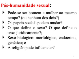 19
Pós-humanidade sexual:
 Pode-se ser homem e mulher ao mesmoPode-se ser homem e mulher ao mesmo
tempo? (ou nenhum dos dois?)tempo? (ou nenhum dos dois?)
 Os papeis sociais podem mudar?Os papeis sociais podem mudar?
 O que define o sexo? O que define oO que define o sexo? O que define o
sexo juridicamente?;sexo juridicamente?;
 Sexo biológico: morfológico, endócrino,Sexo biológico: morfológico, endócrino,
genético; egenético; e
 A religião pode influenciar?A religião pode influenciar?
 