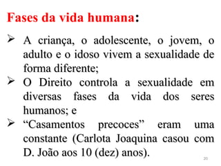 20
Fases da vida humana:
 A criança, o adolescente, o jovem, oA criança, o adolescente, o jovem, o
adulto e o idoso vivem a sexualidade deadulto e o idoso vivem a sexualidade de
forma diferente;forma diferente;
 O Direito controla a sexualidade emO Direito controla a sexualidade em
diversas fases da vida dos seresdiversas fases da vida dos seres
humanos; ehumanos; e
 ““Casamentos precoces” eram umaCasamentos precoces” eram uma
constante (Carlota Joaquina casou comconstante (Carlota Joaquina casou com
D. João aos 10 (dez) anos).D. João aos 10 (dez) anos).
 