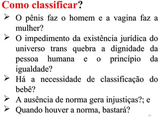 21
Como classificar?
 O pênis faz o homem e a vagina faz aO pênis faz o homem e a vagina faz a
mulher?mulher?
 O impedimento da existência jurídica doO impedimento da existência jurídica do
universo trans quebra a dignidade dauniverso trans quebra a dignidade da
pessoa humana e o princípio dapessoa humana e o princípio da
igualdade?igualdade?
 Há a necessidade de classificação doHá a necessidade de classificação do
bebê?bebê?
 A ausência de norma gera injustiças?; eA ausência de norma gera injustiças?; e
 Quando houver a norma, bastará?Quando houver a norma, bastará?
 