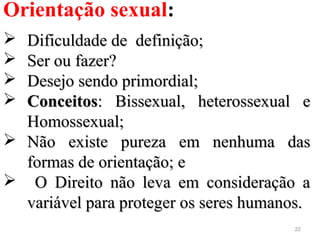 22
Orientação sexual:
 Dificuldade de definição;Dificuldade de definição;
 Ser ou fazer?Ser ou fazer?
 Desejo sendo primordial;Desejo sendo primordial;
 ConceitosConceitos: Bissexual, heterossexual e: Bissexual, heterossexual e
Homossexual;Homossexual;
 Não existe pureza em nenhuma dasNão existe pureza em nenhuma das
formas de orientação; eformas de orientação; e
 O Direito não leva em consideração aO Direito não leva em consideração a
variável para proteger os seres humanos.variável para proteger os seres humanos.
 
