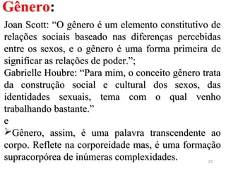 23
Gênero:
Joan Scott: “O gênero é um elemento constitutivo deJoan Scott: “O gênero é um elemento constitutivo de
relações sociais baseado nas diferenças percebidasrelações sociais baseado nas diferenças percebidas
entre os sexos, e o gênero é uma forma primeira deentre os sexos, e o gênero é uma forma primeira de
significar as relações de poder.”;significar as relações de poder.”;
Gabrielle Houbre: “Para mim, o conceito gênero trataGabrielle Houbre: “Para mim, o conceito gênero trata
da construção social e cultural dos sexos, dasda construção social e cultural dos sexos, das
identidades sexuais, tema com o qual venhoidentidades sexuais, tema com o qual venho
trabalhando bastante.”trabalhando bastante.”
ee
Gênero, assim, é uma palavra transcendente aoGênero, assim, é uma palavra transcendente ao
corpo. Reflete na corporeidade mas, é uma formaçãocorpo. Reflete na corporeidade mas, é uma formação
supracorpórea de inúmeras complexidades.supracorpórea de inúmeras complexidades.
 
