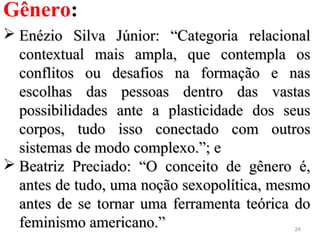 24
Gênero:
 Enézio Silva Júnior: “Categoria relacionalEnézio Silva Júnior: “Categoria relacional
contextual mais ampla, que contempla oscontextual mais ampla, que contempla os
conflitos ou desafios na formação e nasconflitos ou desafios na formação e nas
escolhas das pessoas dentro das vastasescolhas das pessoas dentro das vastas
possibilidades ante a plasticidade dos seuspossibilidades ante a plasticidade dos seus
corpos, tudo isso conectado com outroscorpos, tudo isso conectado com outros
sistemas de modo complexo.”; esistemas de modo complexo.”; e
 Beatriz Preciado: “O conceito de gênero é,Beatriz Preciado: “O conceito de gênero é,
antes de tudo, uma noção sexopolítica, mesmoantes de tudo, uma noção sexopolítica, mesmo
antes de se tornar uma ferramenta teórica doantes de se tornar uma ferramenta teórica do
feminismo americano.”feminismo americano.”
 