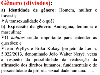 25
Gênero (divisões):
a) Identidade de gêneroa) Identidade de gênero: Homem, mulher e: Homem, mulher e
travesti;travesti;
A transexualidade é o quê?A transexualidade é o quê?
b) Expressão de gênerob) Expressão de gênero: Andrógina, feminina e: Andrógina, feminina e
masculina;masculina;
OO habitushabitus sendo importante para entender assendo importante para entender as
questões; equestões; e
Jean Wyllys e Erika Kokay (projeto de Lei n.Jean Wyllys e Erika Kokay (projeto de Lei n.
5.022/2013, denominado João Walter Nery): versa5.022/2013, denominado João Walter Nery): versa
a respeito da possibilidade da realização daa respeito da possibilidade da realização da
afirmação dos direitos humanos, fundamentais e deafirmação dos direitos humanos, fundamentais e de
personalidade da própria sexualidade humana.personalidade da própria sexualidade humana.
 