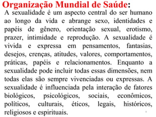 Organização Mundial de Saúde:
A sexualidade é um aspecto central do ser humano
ao longo da vida e abrange sexo, identidades e
papéis de gênero, orientação sexual, erotismo,
prazer, intimidade e reprodução. A sexualidade é
vivida e expressa em pensamentos, fantasias,
desejos, crenças, atitudes, valores, comportamentos,
práticas, papéis e relacionamentos. Enquanto a
sexualidade pode incluir todas essas dimensões, nem
todas elas são sempre vivenciadas ou expressas. A
sexualidade é influenciada pela interação de fatores
biológicos, psicológicos, sociais, econômicos,
políticos, culturais, éticos, legais, históricos,
religiosos e espirituais. 4
 