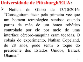 Universidade de Pittsburgh/EUA:
 Notícia do Globo de 13/10/2016:
“Conseguiram fazer pela primeira vez que
um homem tetraplégico sentisse quando
partes da mão de um braço robótico
controlado por ele por meio de uma
interface cérebro-máquina eram tocadas. O
cobaia do experimento, Nathan Copeland,
de 28 anos, pode sentir o toque do
presidente dos Estados Unidos, Barack
Obama.”
9
 