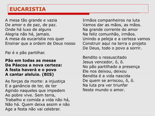 EUCARISTIA

A mesa tão grande e vazia           Irmãos companheiros na luta
De amor e de paz, de paz.           Vamos dar as mãos, as mãos.
Onde há luxo de alguns              Na grande corrente do amor
Alegria não há, jamais.             Na feliz comunhão, irmãos.
A mesa da eucaristia nos quer       Unindo a peleja e a certeza vamos
Ensinar que a ordem de Deus nosso   Construir aqui na terra o projeto
                                    De Deus, todo o povo a sorrir.
Pai é o pão partilhar.
                                    Bendito o ressuscitado
Pão em todas as mesas               Jesus vencedor, ô, ô.
Da Páscoa a nova certeza:           No pão partilhado a presença
A festa haverá e o povo             Ele nos deixou, deixou
A cantar aleluia. (BIS)             Bendita é a vida nascida
As forças da morte: a injustiça     De quem se arriscou, ô, ô.
E a ganância de ter, de ter         Na luta pra ver triunfar
Agindo naqueles que impedem         Neste mundo o amor.
Ao pobre vive. Sem terra,
Trabalho e comida a vida não há,
Não há. Quem deixa assim e não
Age a festa não vai celebrar.
 