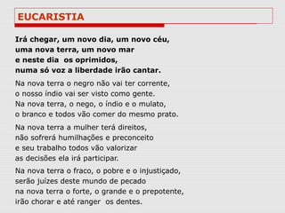 EUCARISTIA

Irá chegar, um novo dia, um novo céu,
uma nova terra, um novo mar
e neste dia os oprimidos,
numa só voz a liberdade irão cantar.
Na nova terra o negro não vai ter corrente,
o nosso índio vai ser visto como gente.
Na nova terra, o nego, o índio e o mulato,
o branco e todos vão comer do mesmo prato.
Na nova terra a mulher terá direitos,
não sofrerá humilhações e preconceito
e seu trabalho todos vão valorizar
as decisões ela irá participar.
Na nova terra o fraco, o pobre e o injustiçado,
serão juízes deste mundo de pecado
na nova terra o forte, o grande e o prepotente,
irão chorar e até ranger os dentes.
 