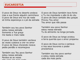 EUCARISTIA

O povo de Deus no deserto andava       O povo de Deus também teve fome
mas a sua frente alguém caminhava      e Tu me mandaste o pão lá do céu
O povo de Deus era rico de nada        O povo de Deus cantado deu graças
só tinha esperança e o pó da estrada   Provou Teu amor
                                       Teu amor que não passa

Também sou teu povo Senhor             Também sou povo Senhor
estou nessa estrada                    estou nessa estrada
Somente a Tua graça                    Tu és alimento na longa jornada.
me basta e mais nada
                                       O povo de Deus ao longe avistou
O povo de Deus também vacilava         a terra querida que o amor preparou
as vezes custava a crer no amor
O povo de Deus chorando rezava         O povo de Deus corria e cantava
pedia perdão e recomeçava              e nos seus louvores o poder
                                       proclamava
Também sou Teu povo Senhor             Também sou teu povo senhor
estou nessa estrada                    e estou nesta estrada
Perdoa se as vezes                     cada dia mais perto
 