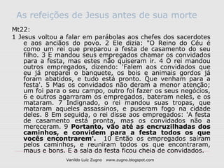 As refeições de Jesus antes de sua morte
Mt22:
1 Jesus voltou a falar em parábolas aos chefes dos sacerdotes
    e aos anciãos do povo. 2 Ele dizia: "O Reino do Céu é
    como um rei que preparou a festa de casamento do seu
    filho. 3 E mandou seus empregados chamar os convidados
    para a festa, mas estes não quiseram ir. 4 O rei mandou
    outros empregados, dizendo: 'Falem aos convidados que
    eu já preparei o banquete, os bois e animais gordos já
    foram abatidos, e tudo está pronto. Que venham para a
    festa'. 5 Mas os convidados não deram a menor atenção;
    um foi para o seu campo, outro foi fazer os seus negócios,
    6 e outros agarraram os empregados, bateram neles, e os
    mataram. 7 Indignado, o rei mandou suas tropas, que
    mataram aqueles assassinos, e puseram fogo na cidade
    deles. 8 Em seguida, o rei disse aos empregados: 'A festa
    de casamento está pronta, mas os convidados não a
    mereceram. 9 Portanto, vão até as encruzilhadas dos
    caminhos, e convidem para a festa todos os que
    vocês encontrarem'. 10 Então os empregados saíram
    pelos caminhos, e reuniram todos os que encontraram,
    maus e bons. E a sala da festa ficou cheia de convidados.
                Vanildo Luiz Zugno   www.zugno.blogspot.com
 