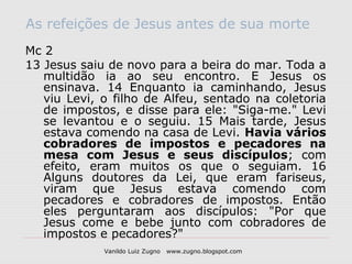 As refeições de Jesus antes de sua morte
Mc 2
13 Jesus saiu de novo para a beira do mar. Toda a
   multidão ia ao seu encontro. E Jesus os
   ensinava. 14 Enquanto ia caminhando, Jesus
   viu Levi, o filho de Alfeu, sentado na coletoria
   de impostos, e disse para ele: "Siga-me." Levi
   se levantou e o seguiu. 15 Mais tarde, Jesus
   estava comendo na casa de Levi. Havia vários
   cobradores de impostos e pecadores na
   mesa com Jesus e seus discípulos; com
   efeito, eram muitos os que o seguiam. 16
   Alguns doutores da Lei, que eram fariseus,
   viram que Jesus estava comendo com
   pecadores e cobradores de impostos. Então
   eles perguntaram aos discípulos: "Por que
   Jesus come e bebe junto com cobradores de
   impostos e pecadores?"
             Vanildo Luiz Zugno   www.zugno.blogspot.com
 