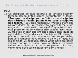 As refeições de Jesus antes de sua morte
Mc 2
18 Os discípulos de João Batista e os fariseus estavam
   fazendo jejum. Então alguns perguntaram a Jesus:
   "Por que os discípulos de João e os discípulos
   dos fariseus fazem jejum e os teus discípulos
   não fazem?" 19 Jesus respondeu: "Vocês acham que
   os convidados de um casamento podem fazer jejum
   enquanto o noivo está com eles? Enquanto o noivo
   está presente, os convidados não podem fazer jejum.
   20 Mas vão chegar dias em que o noivo será tirado do
   meio deles. Nesse dia eles vão jejuar. 21 Ninguém
   põe um remendo de pano novo em roupa velha;
   porque o remendo novo repuxa o pano e o rasgo fica
   maior ainda. 22 Ninguém coloca vinho novo em barris
   velhos; porque o vinho novo arrebenta os barris
   velhos, e o vinho e os barris se perdem. Por isso,
   vinho novo deve ser colocado em barris novos."


               Vanildo Luiz Zugno   www.zugno.blogspot.com
 
