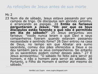 As refeições de Jesus antes de sua morte

Mc 2
23 Num dia de sábado, Jesus estava passando por uns
   campos de trigo. Os discípulos iam abrindo caminho,
   e arrancando as espigas. 24 Então os fariseus
   perguntaram a Jesus: "Vê: por que os teus
   discípulos estão fazendo o que não é permitido
   em dia de sábado?" 25 Jesus perguntou aos
   fariseus: "Vocês nunca leram o que Davi e seus
   companheiros fizeram quando estavam passando
   necessidade e sentindo fome? 26 Davi entrou na casa
   de Deus, no tempo em que Abiatar era sumo
   sacerdote, comeu dos pães oferecidos a Deus e os
   deu também para os seus companheiros. No entanto
   só os sacerdotes podem comer desses pães." 27 E
   Jesus acrescentou: "O sábado foi feito para servir ao
   homem, e não o homem para servir ao sábado. 28
   Portanto, o Filho do Homem é senhor até mesmo do
   sábado."
               Vanildo Luiz Zugno   www.zugno.blogspot.com
 