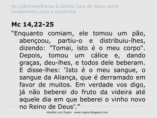 As (não)referências à Última Ceia de Jesus como
fundamento para a Eucaristia


Mc 14,22-25
“Enquanto comiam, ele tomou um pão,
  abençoou, partiu-o e distribuiu-lhes,
  dizendo: "Tomai, isto é o meu corpo".
  Depois, tomou um cálice e, dando
  graças, deu-lhes, e todos dele beberam.
  E disse-lhes: ‘Isto é o meu sangue, o
  sangue da Aliança, que é derramado em
  favor de muitos. Em verdade vos digo,
  já não beberei do fruto da videira até
  aquele dia em que beberei o vinho novo
  no Reino de Deus’.”
               Vanildo Luiz Zugno   www.zugno.blogspot.com
 