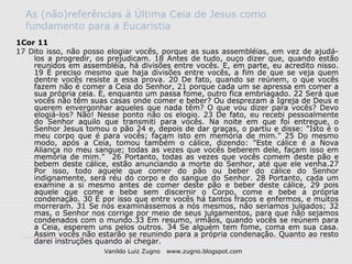 As (não)referências à Última Ceia de Jesus como
  fundamento para a Eucaristia
1Cor 11
17 Dito isso, não posso elogiar vocês, porque as suas assembléias, em vez de ajudá-
    los a progredir, os prejudicam. 18 Antes de tudo, ouço dizer que, quando estão
    reunidos em assembléia, há divisões entre vocês. E, em parte, eu acredito nisso.
    19 É preciso mesmo que haja divisões entre vocês, a fim de que se veja quem
    dentre vocês resiste a essa prova. 20 De fato, quando se reúnem, o que vocês
    fazem não é comer a Ceia do Senhor, 21 porque cada um se apressa em comer a
    sua própria ceia. E, enquanto um passa fome, outro fica embriagado. 22 Será que
    vocês não têm suas casas onde comer e beber? Ou desprezam a Igreja de Deus e
    querem envergonhar aqueles que nada têm? O que vou dizer para vocês? Devo
    elogiá-los? Não! Nesse ponto não os elogio. 23 De fato, eu recebi pessoalmente
    do Senhor aquilo que transmiti para vocês. Na noite em que foi entregue, o
    Senhor Jesus tomou o pão 24 e, depois de dar graças, o partiu e disse: "Isto é o
    meu corpo que é para vocês; façam isto em memória de mim." 25 Do mesmo
    modo, após a Ceia, tomou também o cálice, dizendo: "Este cálice é a Nova
    Aliança no meu sangue; todas as vezes que vocês beberem dele, façam isso em
    memória de mim." 26 Portanto, todas as vezes que vocês comem deste pão e
    bebem deste cálice, estão anunciando a morte do Senhor, até que ele venha.27
    Por isso, todo aquele que comer do pão ou beber do cálice do Senhor
    indignamente, será réu do corpo e do sangue do Senhor. 28 Portanto, cada um
    examine a si mesmo antes de comer deste pão e beber deste cálice, 29 pois
    aquele que come e bebe sem discernir o Corpo, come e bebe a própria
    condenação. 30 É por isso que entre vocês há tantos fracos e enfermos, e muitos
    morreram. 31 Se nós examinássemos a nós mesmos, não seríamos julgados; 32
    mas, o Senhor nos corrige por meio de seus julgamentos, para que não sejamos
    condenados com o mundo.33 Em resumo, irmãos, quando vocês se reúnem para
    a Ceia, esperem uns pelos outros. 34 Se alguém tem fome, coma em sua casa.
    Assim vocês não estarão se reunindo para a própria condenação. Quanto ao resto
    darei instruções quando aí chegar.
                      Vanildo Luiz Zugno   www.zugno.blogspot.com
 