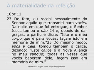 A materialidade da refeição
1Cor 11
23 De fato, eu recebi pessoalmente do
  Senhor aquilo que transmiti para vocês.
  Na noite em que foi entregue, o Senhor
  Jesus tomou o pão 24 e, depois de dar
  graças, o partiu e disse: "Isto é o meu
  corpo que é para vocês; façam isto em
  memória de mim."25 Do mesmo modo,
  após a Ceia, tomou também o cálice,
  dizendo: "Este cálice é a Nova Aliança
  no meu sangue; todas as vezes que
  vocês beberem dele, façam isso em
  memória de mim."
          Vanildo Luiz Zugno   www.zugno.blogspot.com
 
