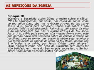 AS REFEIÇÕES DA IGREJA


Didaqué IX
1Celebre a Eucaristia assim:2Diga primeiro sobre o cálice:
"Nós te agradecemos, Pai nosso, por causa da santa vinha
do teu servo Davi, que nos revelaste através do teu servo
Jesus. A ti, glória para sempre".3Depois diga sobre o pão
partido: "Nós te agradecemos, Pai nosso, por causa da vida
e do conhecimento que nos revelaste através do teu servo
Jesus. A ti, glória para sempre. 4Da mesma forma como este
pão partido havia sido semeado sobre as colinas e depois foi
recolhido para se tornar um, assim também seja reunida a
tua Igreja desde os confins da terra no teu Reino, porque teu
é o poder e a glória, por Jesus Cristo, para sempre".
5Que ninguém coma nem beba da Eucaristia sem antes ter
sido batizado em nome do Senhor pois sobre isso o Senhor
disse: "Não dêem as coisas santas aos cães".
 