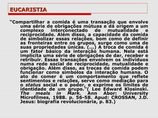 EUCARISTIA

“Compartilhar a comida é uma transação que envolve
   uma série de obrigações mútuas e dá origem a um
   complexo     interconectado   de     mutualidade  e
   reciprocidade. Além disso, a capacidade da comida
   de simbolizar essas relações, bom como de definir
   as fronteiras entre os grupos, surge como uma de
   suas propriedades únicas. (...) A troca de comida é
   um fator básico da interação humana. Nela está
   implícita uma série de obrigações de dar, receber e
   retribuir. Essas transações envolvem os indivíduos
   numa rede social de reciprocidade, mutualidade e
   obrigação. Além disso, as trocas de comida podem
   funcionar como símbolos da interação humana. O
   ato de comer é um comportamento que reflete
   sentimentos e relações, serve como mediação para
   o status social e o poder, e exprime os limites de
   identidade de um grupo.”( Lee Edward Klosinski.
   The meals in Mark. Ann Abor: University
   Microfilmes, 1988. p. 56-58. Apud: CROSSAN, J.D.
   Jesus: biografia revolucionária, p. 83.)
 