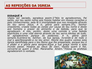 AS REFEIÇÕES DA IGREJA


DIDAQUÉ X
1Após ser saciado, agradeça assim:2"Nós te agradecemos, Pai
santo, por teu santo nome que fizeste habitar em nossos corações e
pelo conhecimento, pela fé e imortalidade que nos revelaste através
do teu servo Jesus. A ti, glória para sempre.3Tu, Senhor
onipotente, criaste todas as coisas por causa do teu nome e deste
aos homens o prazer do alimento e da bebida, para que te
agradeçam. A nós, porém, deste uma comida e uma bebida
espirituais e uma vida eterna através do teu servo.4Antes de tudo,
te agradecemos porque és poderoso. A ti, glória para
sempre.5Lembra-te, Senhor, da tua Igreja, livrando-a de todo o
mal e aperfeiçoando-a no teu amor. Reúne dos quatro ventos esta
Igreja santificada para o teu Reino que lhe preparaste, porque teu é
o poder e a glória para sempre.6Que a tua graça venha e este
mundo passe. Hosana ao Deus de Davi. Venha quem é fiel,
converta-se quem é infiel. Maranatha. Amém."7Deixe os profetas
agradecerem à vontade.
 