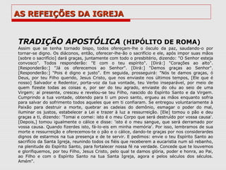 AS REFEIÇÕES DA IGREJA


TRADIÇÃO APOSTÓLICA (HIPÓLITO DE ROMA)
Assim que se tenha tornado bispo, todos ofereçam-lhe o ósculo da paz, saudando-o por
tornar-se digno. Os diáconos, então, oferecer-lhe-ão o sacrifício e ele, após impor suas mãos
[sobre o sacrifício] dará graças, juntamente com todo o presbitério, dizendo: "O Senhor esteja
convosco". Todos responderão: "E com o teu espírito". [Dirá:] "Corações ao alto".
[Responderão:] "Já os oferecemos ao Senhor". [Dirá:] "Demos graças ao Senhor".
[Responderão:] "Pois é digno e justo". Em seguida, prosseguirá: "Nós te damos graças, ó
Deus, por teu Filho querido, Jesus Cristo, que nos enviaste nos últimos tempos, [Ele que é
nosso] Salvador e Redentor, porta-voz da tua vontade, teu Verbo inseparável, por meio de
quem fizeste todas as coisas e, por ser do teu agrado, enviaste do céu ao seio de uma
Virgem; aí presente, cresceu e revelou-se teu Filho, nascido do Espírito Santo e da Virgem.
Cumprindo a tua vontade, obtendo para ti um povo santo, ergueu as mãos enquanto sofria
para salvar do sofrimento todos aqueles que em ti confiaram. Se entregou voluntariamente à
Paixão para destruir a morte, quebrar as cadeias do demônio, esmagar o poder do mal,
iluminar os justos, estabelecer a Lei e trazer à luz a ressurreição. [Ele] tomou o pão e deu
graças a ti, dizendo: 'Tomai e comei: isto é o meu Corpo que será destruído por vossa causa'.
[Depois,] tomou igualmente o cálice e disse: 'isto é o meu sangue, que será derramado por
vossa causa. Quando fizerdes isto, fá-lo-eis em minha memória'. Por isso, lembramos de sua
morte e ressurreição e oferecemos-te o pão e o cálice, dando-te graças por nos considerardes
dignos de estarmos na tua presença e de te servir. E pedimos: envie o teu Espírito Santo ao
sacrifício da Santa Igreja, reunindo todos os fiéis que receberem a eucaristia num só rebanho,
na plenitude do Espírito Santo, para fortalecer nossa fé na verdade. Concede que te louvemos
e glorifiquemos, por teu Filho, Jesus Cristo, pelo qual te damos glória, poder e honra, ao Pai,
ao Filho e com o Espírito Santo na tua Santa Igreja, agora e pelos séculos dos séculos.
Amém".
 