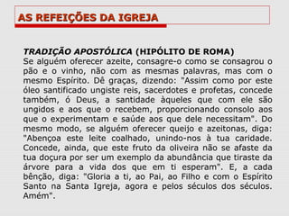 AS REFEIÇÕES DA IGREJA


TRADIÇÃO APOSTÓLICA (HIPÓLITO DE ROMA)
Se alguém oferecer azeite, consagre-o como se consagrou o
pão e o vinho, não com as mesmas palavras, mas com o
mesmo Espírito. Dê graças, dizendo: "Assim como por este
óleo santificado ungiste reis, sacerdotes e profetas, concede
também, ó Deus, a santidade àqueles que com ele são
ungidos e aos que o recebem, proporcionando consolo aos
que o experimentam e saúde aos que dele necessitam". Do
mesmo modo, se alguém oferecer queijo e azeitonas, diga:
"Abençoa este leite coalhado, unindo-nos à tua caridade.
Concede, ainda, que este fruto da oliveira não se afaste da
tua doçura por ser um exemplo da abundância que tiraste da
árvore para a vida dos que em ti esperam". E, a cada
bênção, diga: "Gloria a ti, ao Pai, ao Filho e com o Espírito
Santo na Santa Igreja, agora e pelos séculos dos séculos.
Amém".
 
