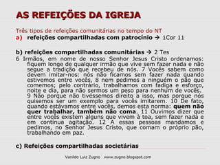 AS REFEIÇÕES DA IGREJA
Três tipos de refeições comunitárias no tempo do NT
a) refeições compartilhadas com patrocínio  1Cor 11

b) refeições compartilhadas comunitárias  2 Tes
6 Irmãos, em nome de nosso Senhor Jesus Cristo ordenamos:
    fiquem longe de qualquer irmão que vive sem fazer nada e não
    segue a tradição que recebeu de nós. 7 Vocês sabem como
    devem imitar-nos: nós não ficamos sem fazer nada quando
    estivemos entre vocês, 8 nem pedimos a ninguém o pão que
    comemos; pelo contrário, trabalhamos com fadiga e esforço,
    noite e dia, para não sermos um peso para nenhum de vocês.
    9 Não porque não tivéssemos direito a isso, mas porque nós
    quisemos ser um exemplo para vocês imitarem. 10 De fato,
    quando estávamos entre vocês, demos esta norma: quem não
    quer trabalhar, também não coma. 11 Ouvimos dizer que
    entre vocês existem alguns que vivem à toa, sem fazer nada e
    em contínua agitação. 12 A essas pessoas mandamos e
    pedimos, no Senhor Jesus Cristo, que comam o próprio pão,
    trabalhando em paz.

c) Refeições compartilhadas societárias
                Vanildo Luiz Zugno   www.zugno.blogspot.com
 