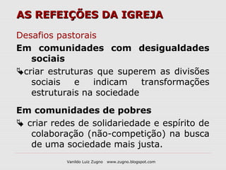 AS REFEIÇÕES DA IGREJA

Desafios pastorais
Em comunidades com desigualdades
   sociais
criar estruturas que superem as divisões
   sociais   e   indicam    transformações
   estruturais na sociedade

Em comunidades de pobres
 criar redes de solidariedade e espírito de
   colaboração (não-competição) na busca
   de uma sociedade mais justa.
           Vanildo Luiz Zugno   www.zugno.blogspot.com
 
