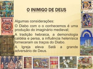 O INIMIGO DE DEUS
Algumas considerações:
O Diabo com o o conhecemos é uma
produção do imaginário medieval;
A tradição hebraica, a demonologia
caldéia e persa, a influência helenísica
forneceram os traços do Diabo.
A Igreja eleva Satã a grande
adversário de Deus.
 