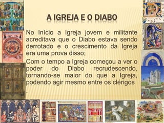 A IGREJA E O DIABO
No Início a Igreja jovem e militante
acreditava que o Diabo estava sendo
derrotado e o crescimento da Igreja
era uma prova disso;
Com o tempo a Igreja começou a ver o
poder do Diabo recrudescendo,
tornando-se maior do que a Igreja,
podendo agir mesmo entre os clérigos
.
 