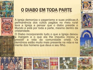 O DIABO EM TODA PARTE
A igreja demoniza o paganismo e suas práticas:A
permanência dos cultos pagãos no meio rural
leva a Igreja a pensar que o diabo preside o
Mundo e está por toda a parte, mesmo dentro da
cristandade.
O Diabo incorporando tudo o que a Igreja deixou
a margem e o que ela lhe imputou iniciou a
presidir a vida da comunidade cristã. Os
demônios estão muito mais presente na vida e na
mente dos homens que deus e seu filho.
.
 