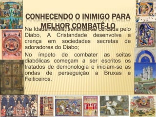 CONHECENDO O INIMIGO PARA
MELHOR COMBATÊ-LONa Idade Média, sentindo-se cercada pelo
Diabo, A Cristandade desenvolve a
crença em sociedades secretas de
adoradores do Diabo;
No ímpeto de combater as seitas
diabólicas começam a ser escritos os
tratados de demonologia e iniciam-se as
ondas de perseguição a Bruxas e
Feiticeiros.
.
 