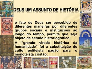 DEUS UM ASSUNTO DE HISTÓRIA
o fato de Deus ser percebido de
diferentes maneiras por diferentes
grupos sociais e instituições ao
longo do tempo, permite que seja
objeto de estudo historiográfico;
A “grande virada histórica da
humanidade” foi a substituição do
culto politeísta pagão para o
monoteísta cristão;
 