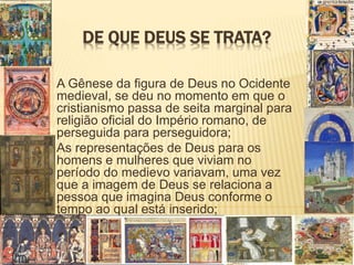 DE QUE DEUS SE TRATA?
A Gênese da figura de Deus no Ocidente
medieval, se deu no momento em que o
cristianismo passa de seita marginal para
religião oficial do Império romano, de
perseguida para perseguidora;
As representações de Deus para os
homens e mulheres que viviam no
período do medievo variavam, uma vez
que a imagem de Deus se relaciona a
pessoa que imagina Deus conforme o
tempo ao qual está inserido;
 