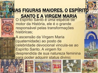 DUAS FIGURAS MAIORES, O ESPÍRITO
SANTO E A VIRGEM MARIA
O Espírito Santo é uma espécie de
motor da História, ele é o grande
responsável pelas transformações
históricas;
A ascensão da Virgem Maria
(quaternidade) ao posto de
celebridade devocional vincula-se ao
Espírito Santo. A virgem foi
desprendida de sua natureza feminina
para poder adquirir status divino;
 