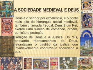 A SOCIEDADE MEDIEVAL E DEUS
Deus é o senhor por excelência, é o ponto
mais alto da hierarquia social medieval,
também chamada Feudal; Deus é um Rei,
exerce uma função de comando, ordem,
punição e proteção;
Relação de Deus e a Justiça. Os reis,
enquanto representantes de Deus,
levantavam o bastião da justiça que
invariavelmente conduzia a sociedade à
paz.
 