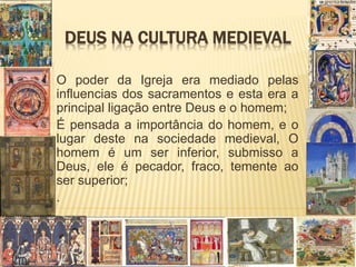 DEUS NA CULTURA MEDIEVAL
O poder da Igreja era mediado pelas
influencias dos sacramentos e esta era a
principal ligação entre Deus e o homem;
É pensada a importância do homem, e o
lugar deste na sociedade medieval, O
homem é um ser inferior, submisso a
Deus, ele é pecador, fraco, temente ao
ser superior;
.
 