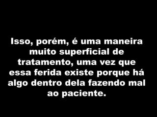 Isso, porém, é uma maneira
muito superficial de
tratamento, uma vez que
essa ferida existe porque há
algo dentro dela fazendo mal
ao paciente.
 
