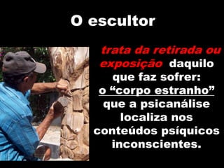 O escultor
trata da retirada ou
exposição daquilo
que faz sofrer:
o “corpo estranho”
que a psicanálise
localiza nos
conteúdos psíquicos
inconscientes.
 