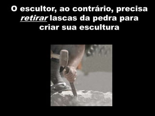 O escultor, ao contrário, precisa
retirar lascas da pedra para
criar sua escultura
 