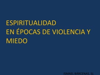 ESPIRITUALIDAD  EN ÉPOCAS DE VIOLENCIA Y MIEDO ISMAEL BÁRCENAS, SJ. 