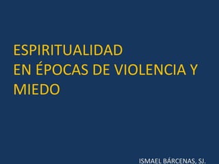 ESPIRITUALIDAD
EN ÉPOCAS DE VIOLENCIA Y
MIEDO
ISMAEL BÁRCENAS, SJ.
 