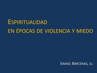 ESPIRITUALIDAD
EN ÉPOCAS DE VIOLENCIA Y MIEDO
ISMAEL BÁRCENAS, SJ.
 