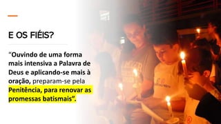 E OS FIÉIS?
“Ouvindo de uma forma
mais intensiva a Palavra de
Deus e aplicando-se mais à
oração, preparam-se pela
Penitência, para renovar as
promessas batismais”.
 